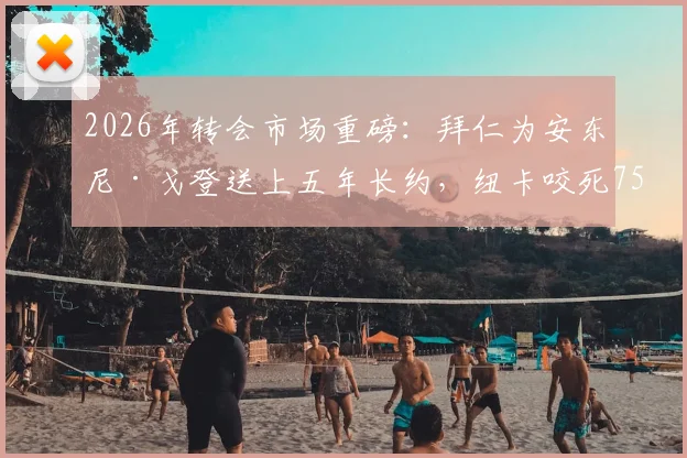 2026年转会市场重磅：拜仁为安东尼·戈登送上五年长约，纽卡咬死7500万镑不松口，这笔交易到底值不值？附戈登最新动态深度追踪