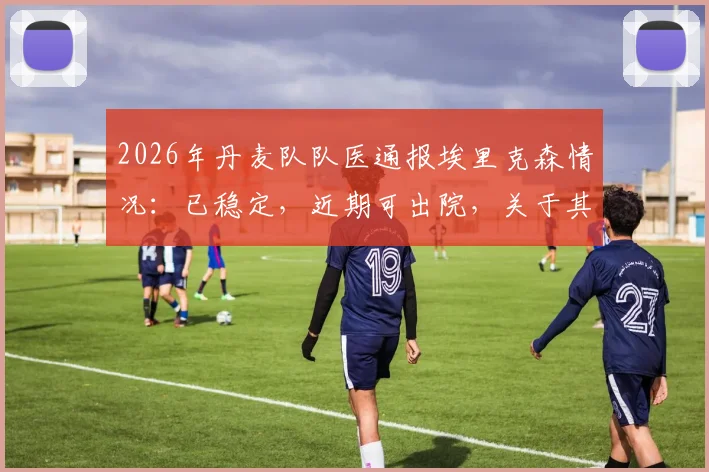2026年丹麦队队医通报埃里克森情况：已稳定，近期可出院，关于其回归与健康状况的几点关键解答