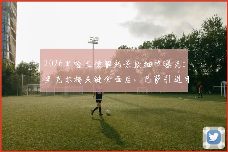 2026年哈兰德解约条款细节曝光:里克尔梅关键会面后,巴萨引进可能性大增,具体金额与转会进展分析