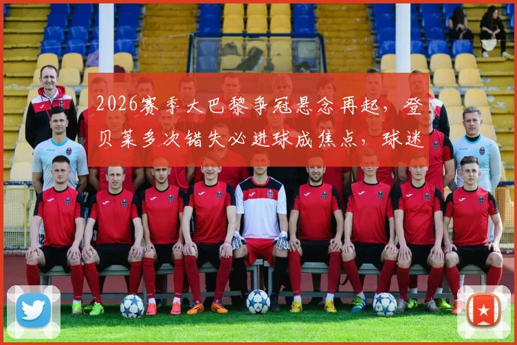 2026赛季大巴黎争冠悬念再起,登贝莱多次错失必进球成焦点,球迷热议其状态