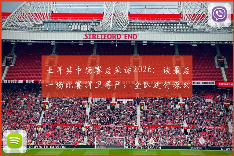 土耳其中场赛后采访2026:谈最后一场比赛捍卫尊严,全队进行深刻反思与未来展望
