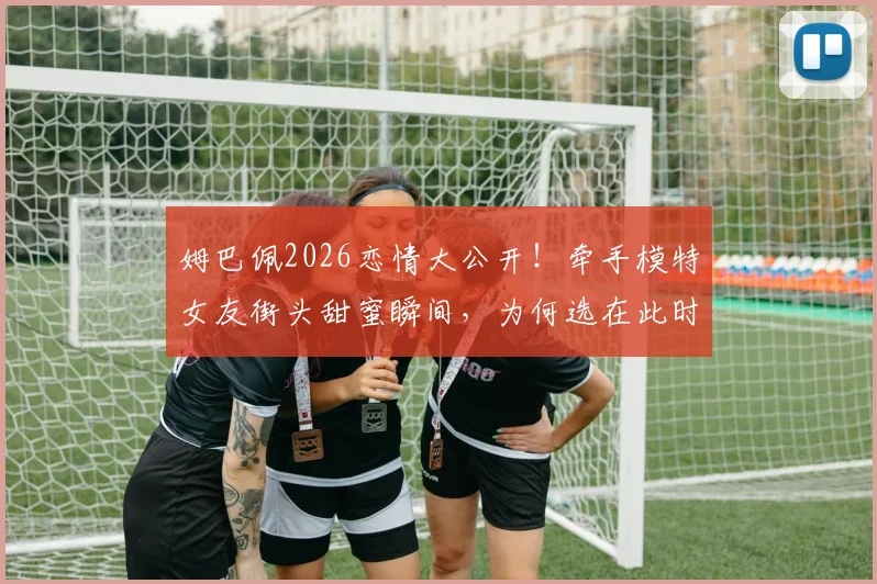 姆巴佩2026恋情大公开！牵手模特女友街头甜蜜瞬间，为何选在此时不再遮掩？