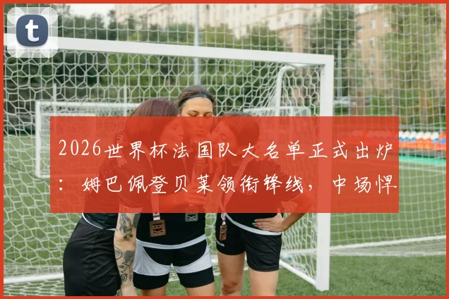 2026世界杯法国队大名单正式出炉：姆巴佩登贝莱领衔锋线，中场悍将卡马文加意外落选原因解析