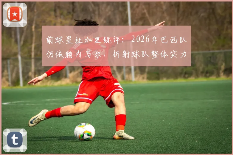 前球星杜加里锐评:2026年巴西队仍依赖内马尔,折射球队整体实力下滑危机