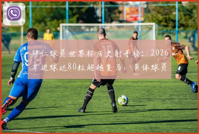 拜仁球员世界杯历史射手榜：2026年进球达80粒超越皇马，具体球员名单及与皇马差距分析