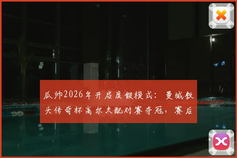 瓜帅2026年开启度假模式：曼城教头传奇杯高尔夫配对赛夺冠，赛后采访曝光