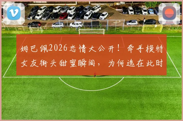 姆巴佩2026恋情大公开!牵手模特女友街头甜蜜瞬间,为何选在此时不再遮掩?