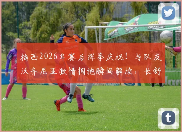 梅西2026年赛后挥拳庆祝！与队友沃齐尼亚激情拥抱瞬间解读，长舒一口气释放压力