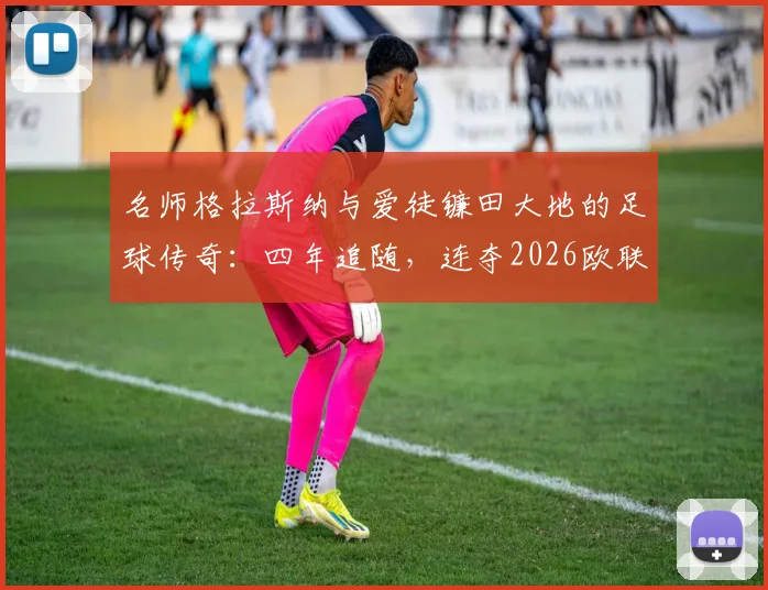 名师格拉斯纳与爱徒镰田大地的足球传奇:四年追随,连夺2026欧联与欧协联冠军的师徒之路全解析