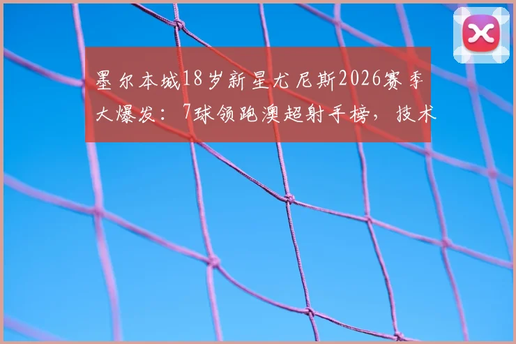 墨尔本城18岁新星尤尼斯2026赛季大爆发：7球领跑澳超射手榜，技术解析与未来前景展望