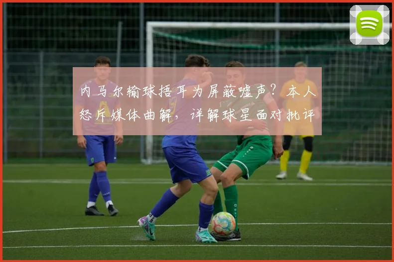 内马尔输球捂耳为屏蔽嘘声?本人怒斥媒体曲解,详解球星面对批评的真实心理