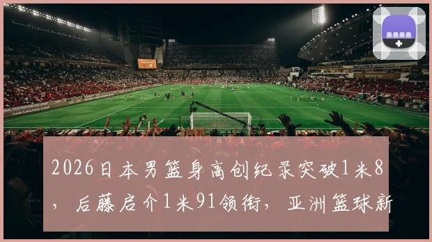2026日本男篮身高创纪录突破1米8,后藤启介1米91领衔,亚洲篮球新格局分析