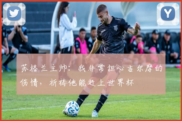 苏格兰主帅：我非常担心吉尔摩的伤情，祈祷他能赶上世界杯