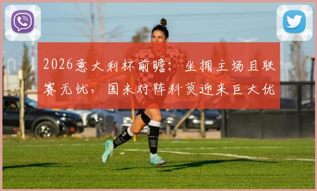 2026意大利杯前瞻：坐拥主场且联赛无忧，国米对阵科莫迎来巨大优势