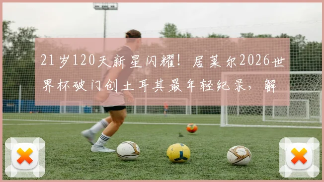 21岁120天新星闪耀!居莱尔2026世界杯破门创土耳其最年轻纪录,解析皇马小将国家队表现与技术特点