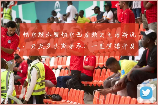 帕尔默加盟切尔西后频打电话游说，好友罗杰斯亲承：一直梦想并肩作战，2026转会窗或有动作
