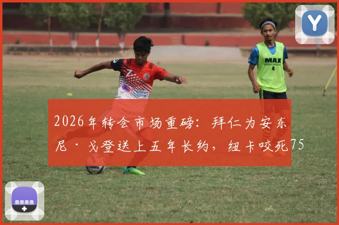 2026年转会市场重磅：拜仁为安东尼·戈登送上五年长约，纽卡咬死7500万镑不松口，这笔交易到底值不值？附戈登最新动态深度追踪