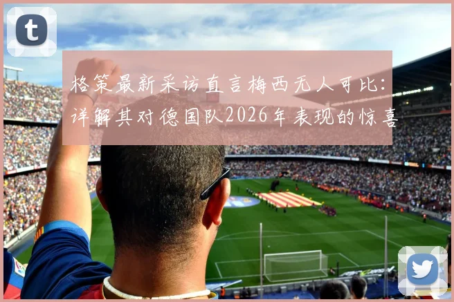 格策最新采访直言梅西无人可比:详解其对德国队2026年表现的惊喜与未来展望