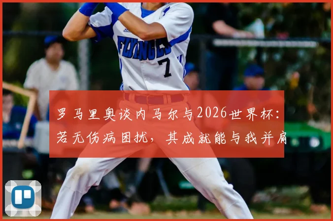 罗马里奥谈内马尔与2026世界杯:若无伤病困扰,其成就能与我并肩,目前必须出战