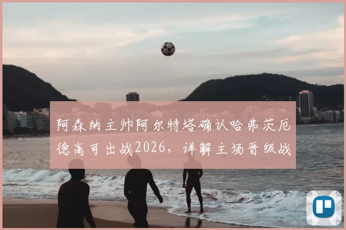 阿森纳主帅阿尔特塔确认哈弗茨厄德高可出战2026，详解主场晋级战术与关键球员准备