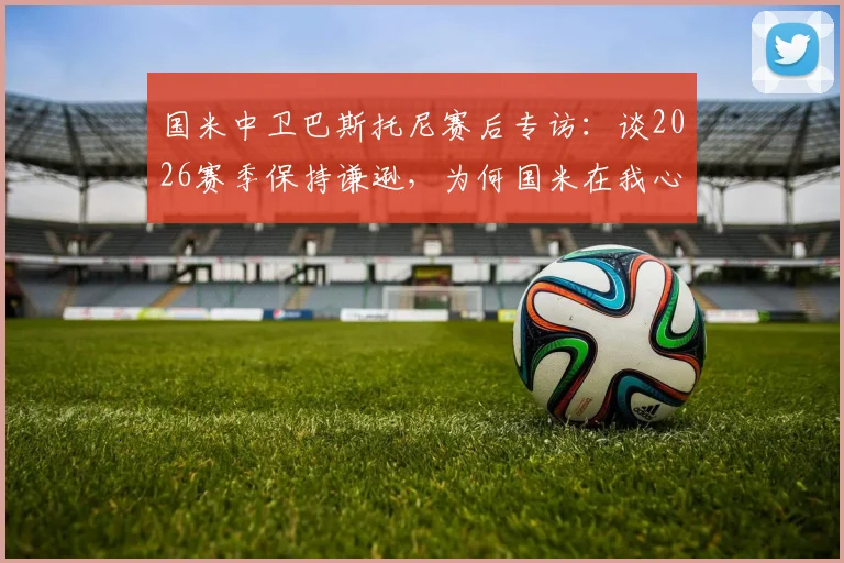 国米中卫巴斯托尼赛后专访：谈2026赛季保持谦逊，为何国米在我心中无可替代