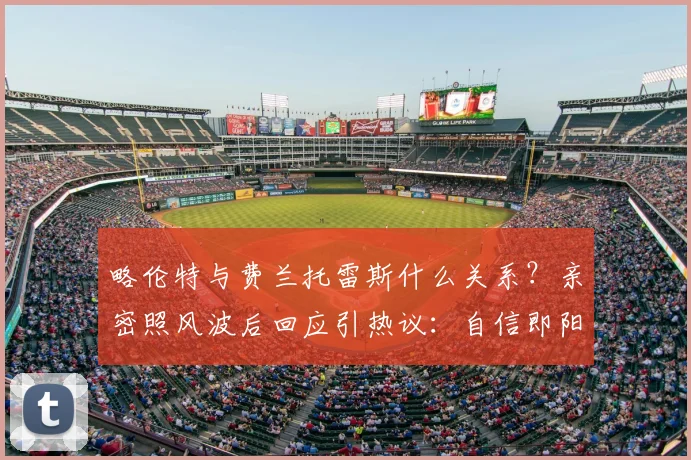 略伦特与费兰托雷斯什么关系?亲密照风波后回应引热议:自信即阳刚,球员场外生活该如何看待