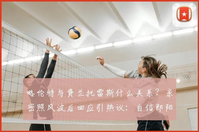 略伦特与费兰托雷斯什么关系？亲密照风波后回应引热议：自信即阳刚，球员场外生活该如何看待