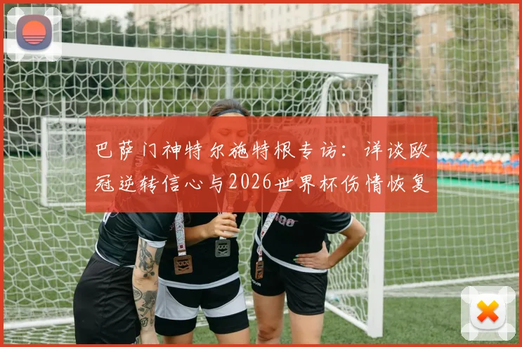 巴萨门神特尔施特根专访：详谈欧冠逆转信心与2026世界杯伤情恢复计划