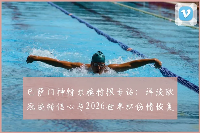 巴萨门神特尔施特根专访：详谈欧冠逆转信心与2026世界杯伤情恢复计划