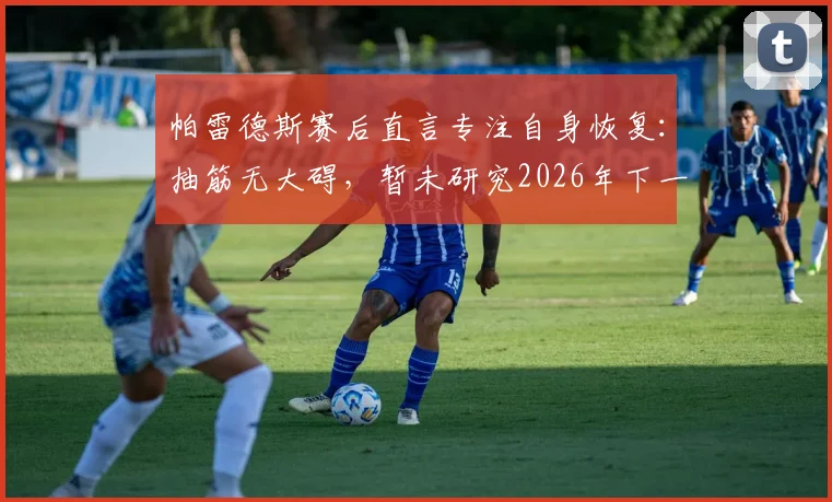 帕雷德斯赛后直言专注自身恢复:抽筋无大碍,暂未研究2026年下一轮对手情况