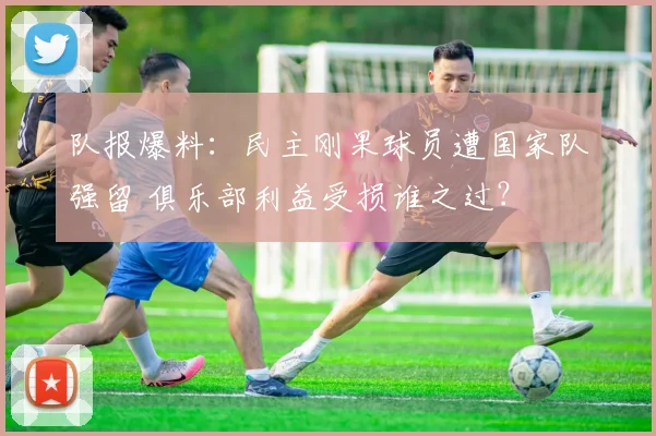 队报爆料:民主刚果球员遭国家队强留 俱乐部利益受损谁之过?