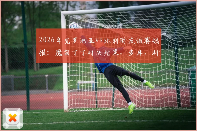 2026年克罗地亚vs比利时友谊赛战报:魔笛丁丁对决结果,多库、科娃表现及全场回放地址