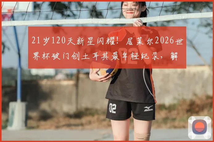 21岁120天新星闪耀!居莱尔2026世界杯破门创土耳其最年轻纪录,解析皇马小将国家队表现与技术特点