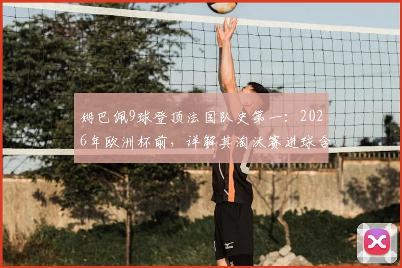 姆巴佩9球登顶法国队史第一：2026年欧洲杯前，详解其淘汰赛进球含金量与超越的传奇