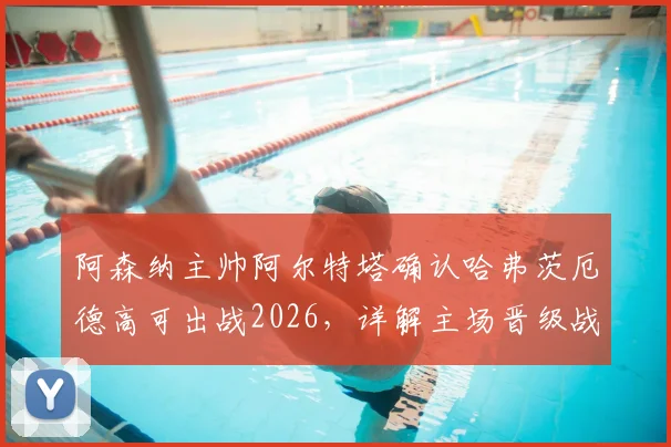 阿森纳主帅阿尔特塔确认哈弗茨厄德高可出战2026，详解主场晋级战术与关键球员准备