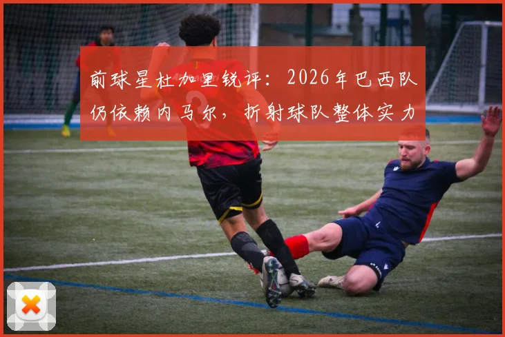 前球星杜加里锐评:2026年巴西队仍依赖内马尔,折射球队整体实力下滑危机