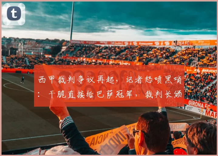 西甲裁判争议再起,记者怒喷黑哨:干脆直接给巴萨冠军,裁判长颁奖?