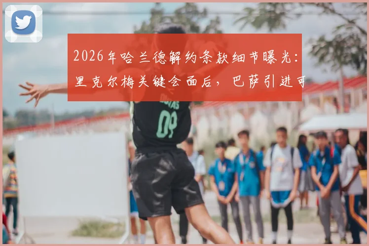 2026年哈兰德解约条款细节曝光：里克尔梅关键会面后，巴萨引进可能性大增，具体金额与转会进展分析
