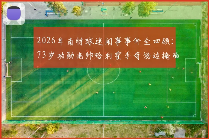 2026年南特球迷闹事事件全回顾：73岁功勋老帅哈利霍季奇场边掩面哭泣画面刺痛人心，法甲赛场暴力何时休？