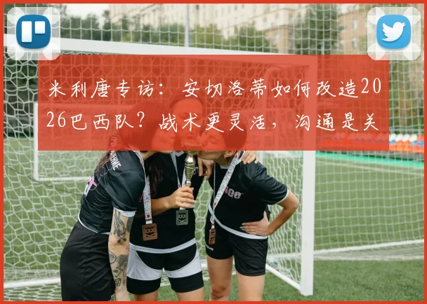 米利唐专访：安切洛蒂如何改造2026巴西队？战术更灵活，沟通是关键