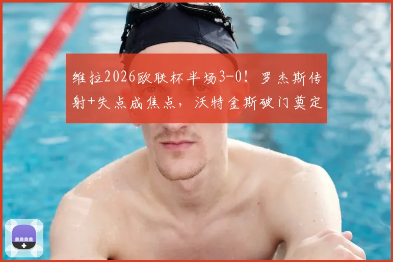 维拉2026欧联杯半场3-0！罗杰斯传射+失点成焦点，沃特金斯破门奠定胜局深度回顾