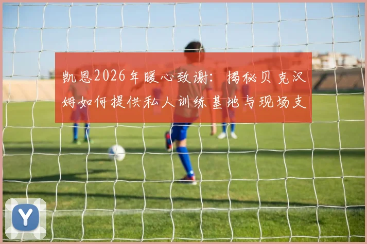 凯恩2026年暖心致谢：揭秘贝克汉姆如何提供私人训练基地与现场支持，展现足坛真挚情谊