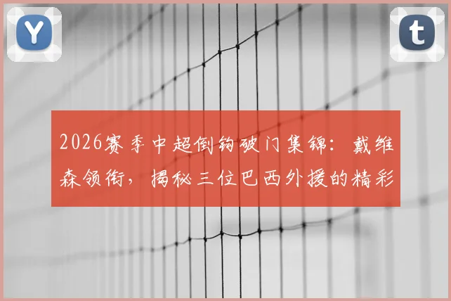 2026赛季中超倒钩破门集锦：戴维森领衔，揭秘三位巴西外援的精彩进球瞬间与历史数据