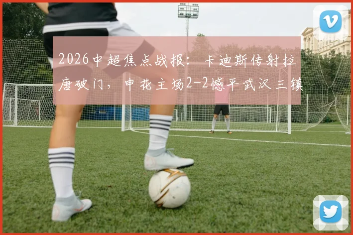 2026中超焦点战报:卡迪斯传射拉唐破门,申花主场2-2憾平武汉三镇,附全场集锦与积分榜分析