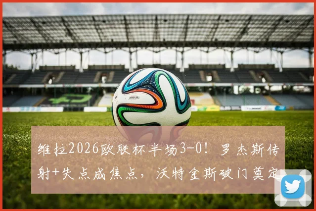 维拉2026欧联杯半场3-0!罗杰斯传射+失点成焦点,沃特金斯破门奠定胜局深度回顾