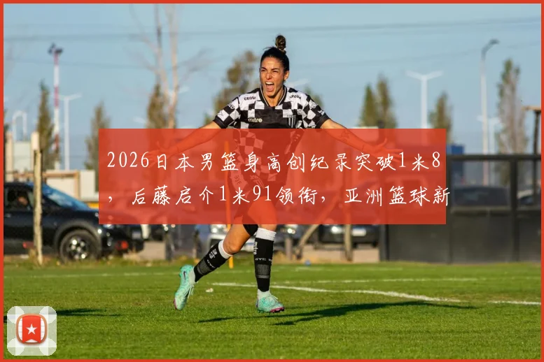 2026日本男篮身高创纪录突破1米8，后藤启介1米91领衔，亚洲篮球新格局分析