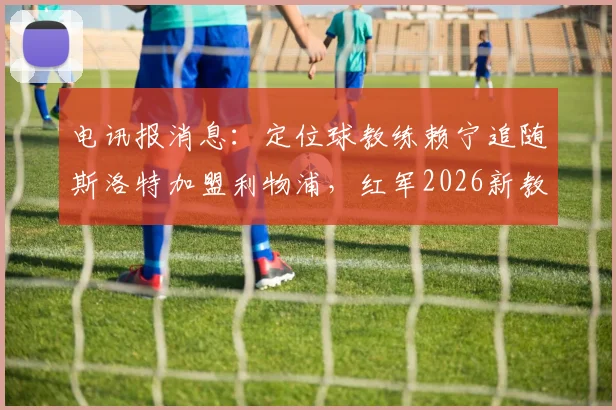 电讯报消息：定位球教练赖宁追随斯洛特加盟利物浦，红军2026新教练组成型在即