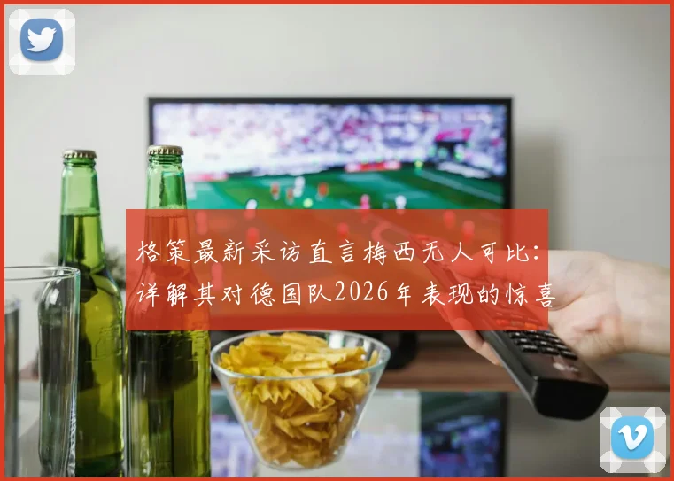 格策最新采访直言梅西无人可比:详解其对德国队2026年表现的惊喜与未来展望
