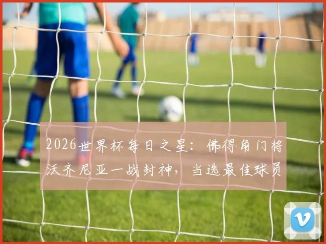 2026世界杯每日之星：佛得角门将沃齐尼亚一战封神，当选最佳球员，诠释何谓“叹息之墙”