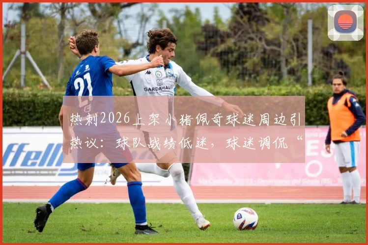 热刺2026上架小猪佩奇球迷周边引热议：球队战绩低迷，球迷调侃“只剩周边能看”真实评价汇总